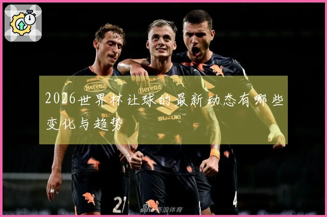 2026世界杯让球的最新动态有哪些变化与趋势