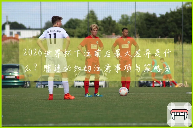 2026世界杯下注前后最大差异是什么？赌迷必知的注意事项与策略分析